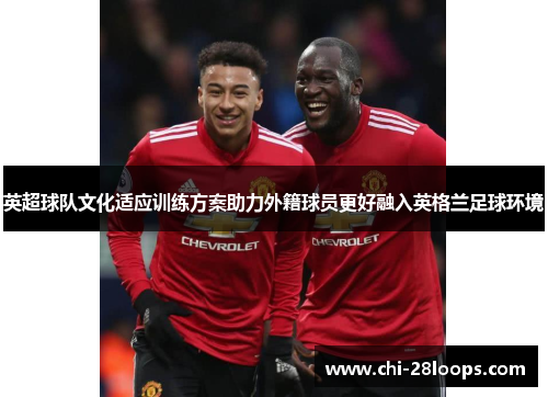 英超球队文化适应训练方案助力外籍球员更好融入英格兰足球环境 英超球队文化适应训练方案助力外籍球员更好融入英格兰足球环境