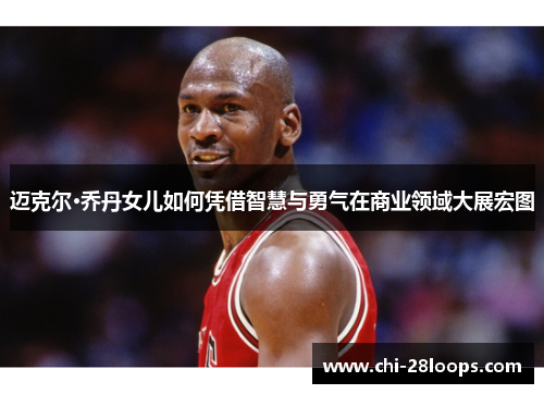 迈克尔·乔丹女儿如何凭借智慧与勇气在商业领域大展宏图 迈克尔·乔丹女儿如何凭借智慧与勇气在商业领域大展宏图