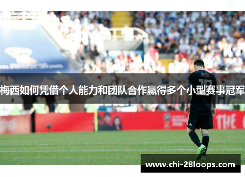 梅西如何凭借个人能力和团队合作赢得多个小型赛事冠军 梅西如何凭借个人能力和团队合作赢得多个小型赛事冠军