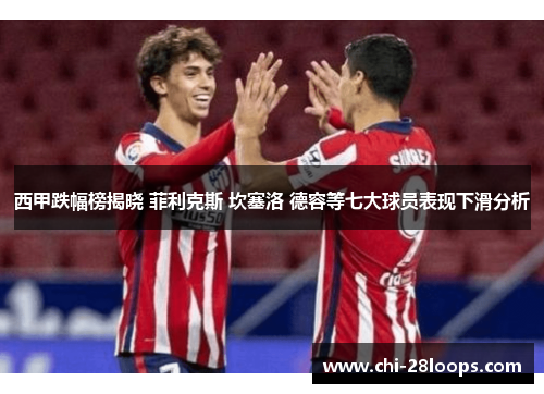 西甲跌幅榜揭晓 菲利克斯 坎塞洛 德容等七大球员表现下滑分析