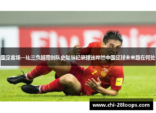 国足客场一比三负越南创队史耻辱纪录球迷哗然中国足球未来路在何处