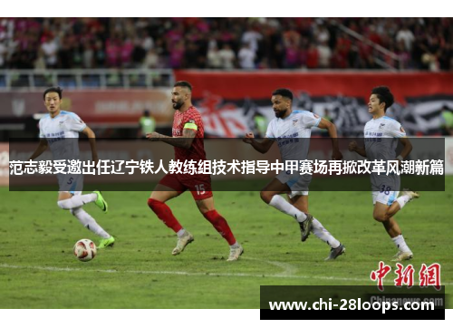 范志毅受邀出任辽宁铁人教练组技术指导中甲赛场再掀改革风潮新篇